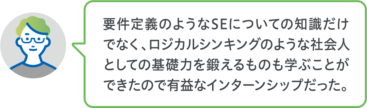 要件定義のようなSEについての知識だけでなく、ロジカルシンキングのような社会人としての基礎力を鍛えるものも学ぶことができたので有益なインターンシップだった。